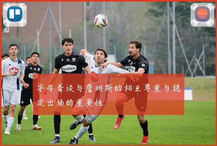 字母哥谈与詹姆斯的相互尊重与稳定出场的重要性