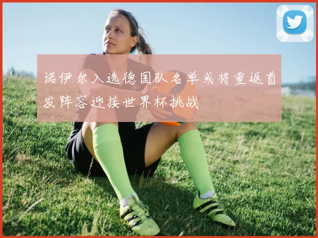 诺伊尔入选德国队名单或将重返首发阵容迎接世界杯挑战