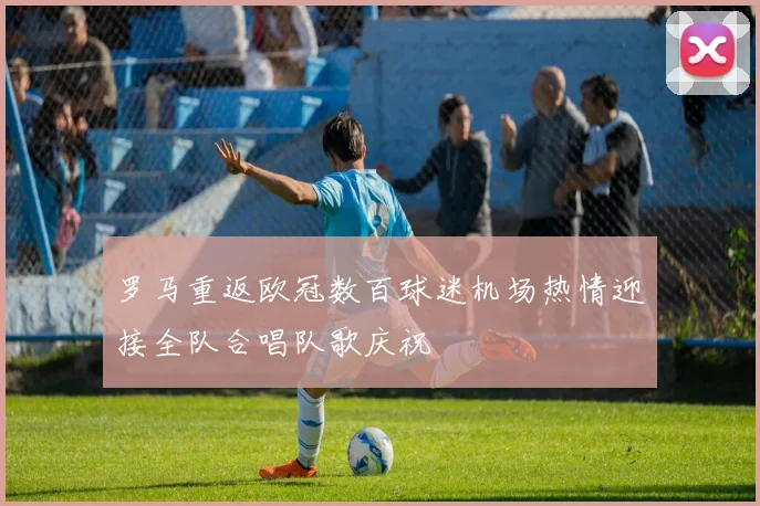 罗马重返欧冠数百球迷机场热情迎接全队合唱队歌庆祝