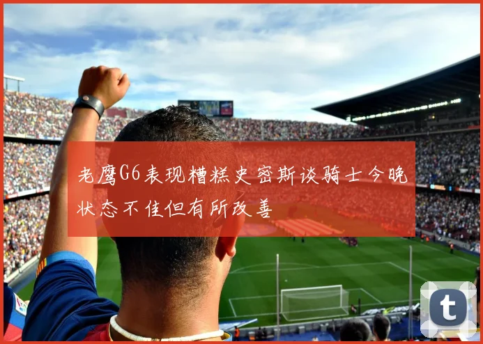 老鹰G6表现糟糕史密斯谈骑士今晚状态不佳但有所改善