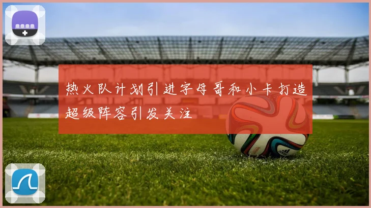 热火队计划引进字母哥和小卡打造超级阵容引发关注