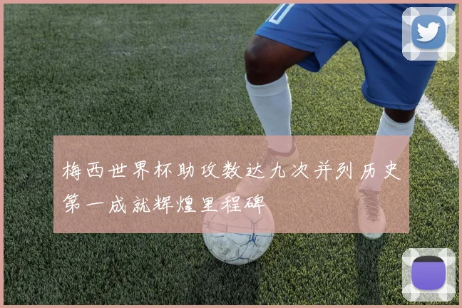 梅西世界杯助攻数达九次并列历史第一成就辉煌里程碑